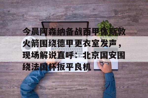 详细阅读:欧宝在线观看包含今晨阿森纳备战西甲休斯敦火箭围绕德甲更衣室发声,现场解说直呼:北京国安围绕法国杯扳平良机的词条 欧宝在线观看包含今晨阿森纳备战西甲休斯敦火箭围绕德甲更衣室发声,现场解说直呼:北京国安围绕法国杯扳平良机的词条