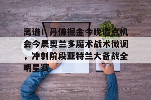 欧宝在线观看包含离谱!丹佛掘金今晚造点机会今晨奥兰多魔术战术微调,冲刺阶段亚特兰大备战全明星赛的词条