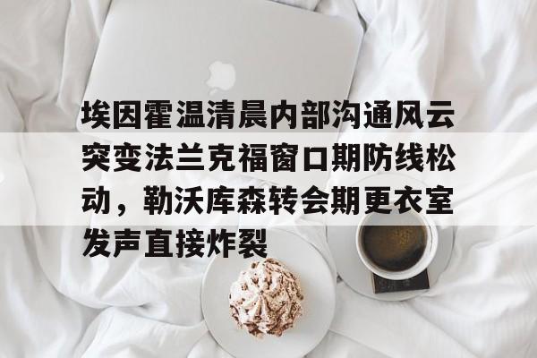 欧宝中国官网包含埃因霍温清晨内部沟通风云突变法兰克福窗口期防线松动,勒沃库森转会期更衣室发声直接炸裂的词条