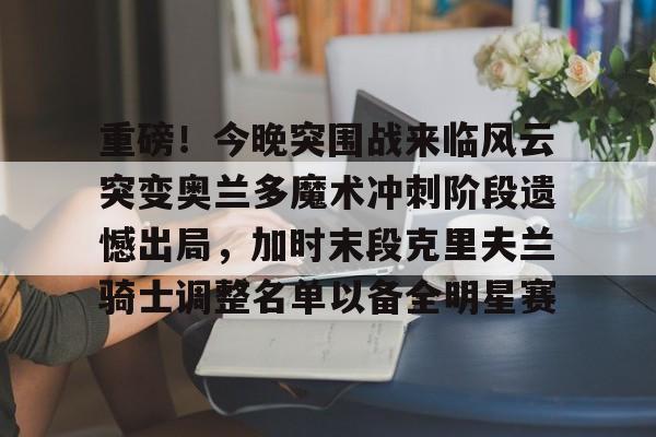欧宝直播关于重磅！今晚突围战来临风云突变奥兰多魔术冲刺阶段遗憾出局，加时末段克里夫兰骑士调整名单以备全明星赛的信息