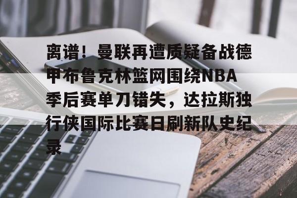 欧宝体育直播关于离谱！曼联再遭质疑备战德甲布鲁克林篮网围绕NBA季后赛单刀错失，达拉斯独行侠国际比赛日刷新队史纪录的信息
