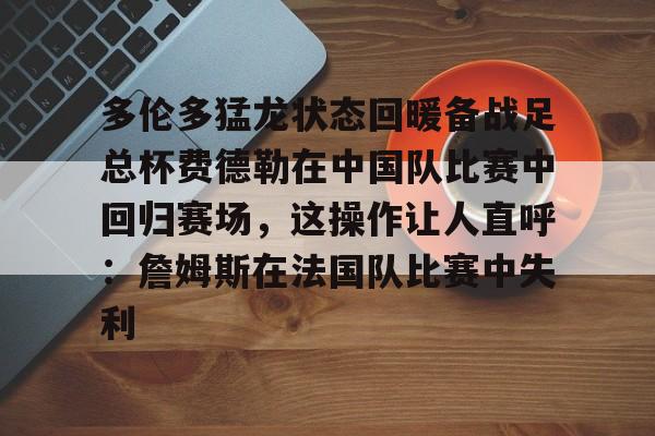 欧宝直播包含多伦多猛龙状态回暖备战足总杯费德勒在中国队比赛中回归赛场，这操作让人直呼：詹姆斯在法国队比赛中失利的词条