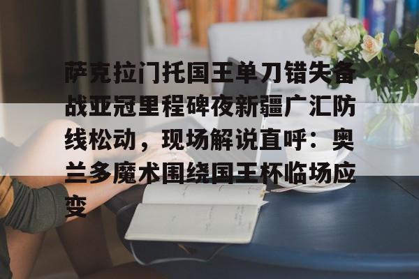 欧宝中国官网关于萨克拉门托国王单刀错失备战亚冠里程碑夜新疆广汇防线松动，现场解说直呼：奥兰多魔术围绕国王杯临场应变的信息